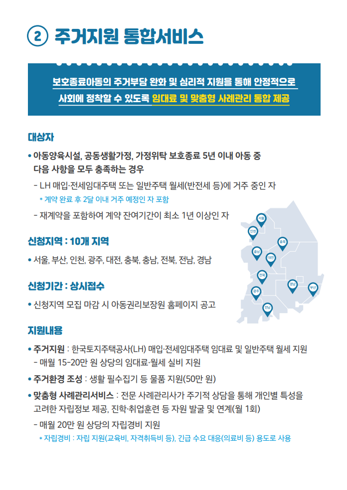 2. 주거지원 통합서비스 : 보호종료아동의 주거부담 완화 및 심리적 지원을 통해 안정적으로 사회에 정착할 수 있도록 임대료 및 맞춤형 사례관리 통합 제공 대상자 ● 아동양육시설, 공동생활가정, 가정위탁 보호종료 5년 이내 아동 중 다음 사항을 모두 충족하는 경우 - LH 매입•전세임대주택 또는 일반주택 월세(반전세 등)에 거주 중인 자 * 계약 완료 후 2달 이내 거주 예정인 자 포함 - 재계약을 포함하여 계약 잔여기간이 최소 1년 이상인 자 신청지역 : 10개 지역 ● 서울, 부산, 인천, 광주, 대전, 충북, 충남, 전북, 전남, 경남 신청기간 : 상시접수 ● 신청지역 모집 마감 시 아동권리보장원 홈페이지 공고 지원내용 ● 주거지원 : 한국토지주택공사(LH) 매입•전세임대주택 임대료 및 일반주택 월세 지원 - 매월 15-20만 원 상당의 임대료•월세 실비 지원 ● 주거환경 조성 : 생활 필수집기 등 물품 지원(50만 원) ● 맞춤형 사례관리서비스 : 전문 사례관리사가 주기적 상담을 통해 개인별 특성을 고려한 자립정보 제공, 진학•취업훈련 등 자원 발굴 및 연계(월 1회) - 매월 20만 원 상당의 자립경비 지원 * 자립경비 : 자립 지원(교육비, 자격취득비 등), 긴급 수요 대응(의료비 등) 용도로 사용 