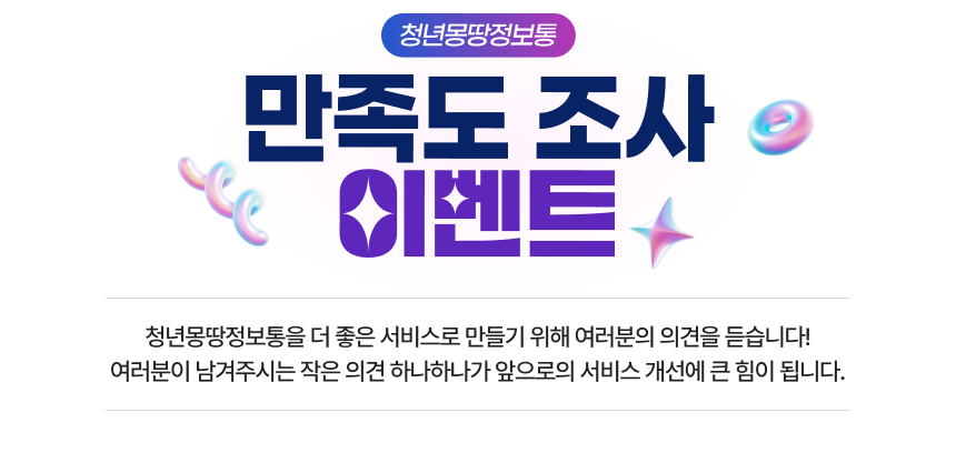 청년몽땅정보통 만족도 조사 이벤트 청년몽땅정보통을 더 좋은 서비스로 만들기 위해 여러분의 의견을 듣습니다! 여러분이 남겨주시는 작은 의견 하나하나가 앞으로의 서비스 개선에 큰 힘이 됩니다.