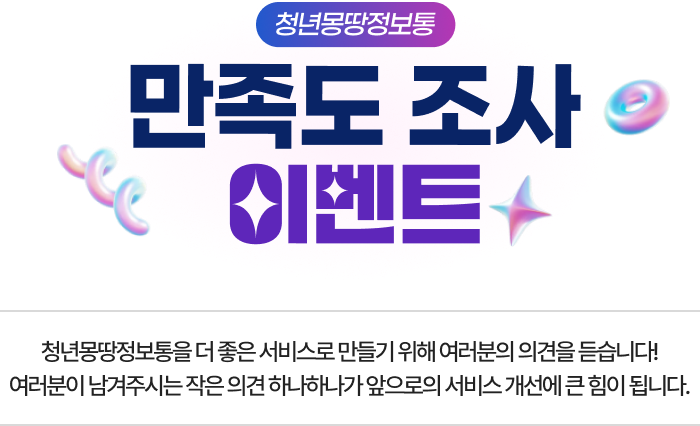 청년몽땅정보통 만족도 조사 이벤트 청년몽땅정보통을 더 좋은 서비스로 만들기 위해 여러분의 의견을 듣습니다! 여러분이 남겨주시는 작은 의견 하나하나가 앞으로의 서비스 개선에 큰 힘이 됩니다.