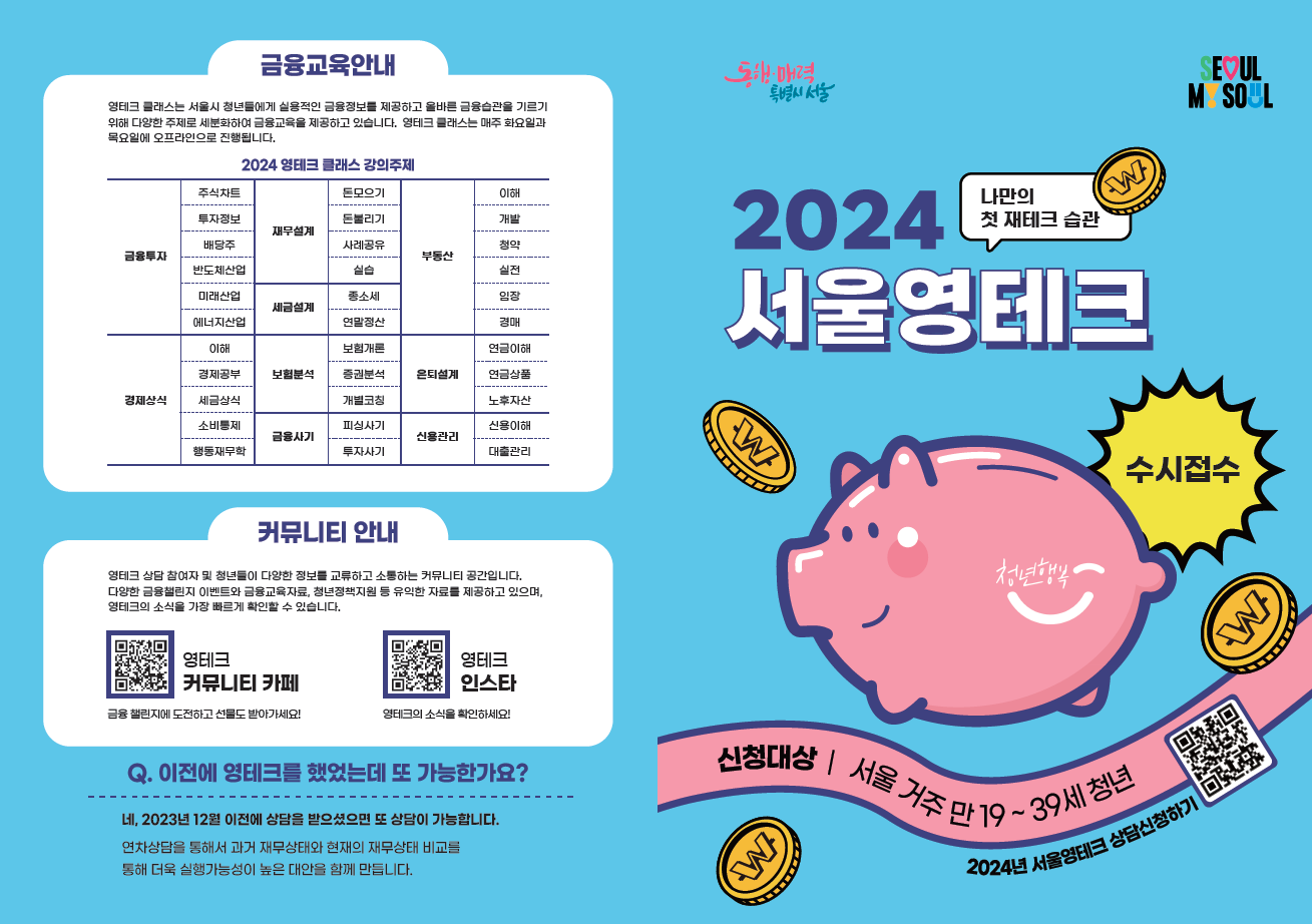 서울시 <2024년 서울 영테크 재무상담> 참여 안내 청년의 체계적인 자산형성과 경제적 자립을 위한 1:1 재무 상담을 지원합니다. 🔆 신청대상 - 신청일 기준 주민등록상 서울시 거주 중인 만 19~39세 청년 🔆 참여인원 - 1만명 🔆 신청기간 - ~ 2024. 11월 말 ※ 예산 소진 시 조기 마감 🔆 진행내용 - 재무상담: 재무진단, 소득지출관리, 투자상담 등 ※ 신규상담(재무상담을 처음 받는 경우) : 최대 3회(대면 2회 포함) ※연차상담(이전 연도에 재무상담을 받은 경우) : 최대 2회 🔆 참여비 - 무료 🔆 신청방법 - 온라인 신청(청년몽땅정보통) ※ ’24년 3월 이후 ‘서울 영테크 플랫폼’으로 신청 창구가 변경될 수 있음 🔆 유의사항 - 일체의 금융상품 가입이나 추천은 하지 않음 - 재무상담을 받는 도중 상담사가 금융상품을 추천하거나, 금융상품 가입을 권유한 경우 전담사무국으로 연락 요망 🔆 문의 - 영테크 사무국 ☎ 02-1644-7747 - 서울시 미래청년기획단 ☎ 02-2133-6578