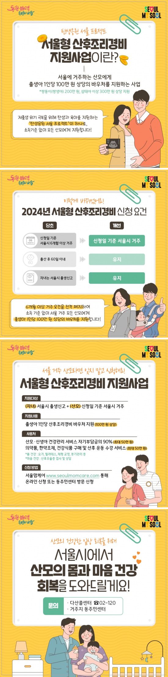 서울시 <산모 산후조리경비 지원> 신청 안내 출산에 드는 비용과 산모의 건강회복을 위한 산후조리 경비를 지원합니다. 🍼 신청대상 - 신청일 기준 서울시에 주민등록을 두고 있는 산모 ※ ’23. 7. 1일 이후 출생아부터 신청 ※ 신청일 기준 신생아의 출생신고가 서울시로 되어있어야 함 🍼 신청기간 - 출산일로부터 60일 이내 🍼 지원내용 - 산모 1인당 산후조리경비 100만원 - 사용처에 따라 각 50만원씩 나눠서 지급 ※ 단태아 100만원, 쌍태아 200만원, 삼태아 300만원 🍼 지원방법 - 산모 본인 명의 신용(체크)카드에 바우처 포인트 지급 ※ 아래 카드사의 본인명의의 카드를 소지하고 있어야 바우처 지급이 가능 • 신한카드(국민행복카드만 가능) • 삼성카드 • KB국민카드 • 우리카드 • BC카드(IBK기업은행, 신협, 새마을금고, 우체국) 🍼 사용처 - 바우처1: 산모·신생아 건강관리 서비스 이용 가능 ※ 보건복지부 방문 산후도우미 사업 자기부담금의 90% 지원 ※ 산모·신생 건강관리 서비스 신청이 선행되어야 함 - 바우처2: 의약품 및 건강식품 구매, 한약조제, 산후 운동수강 서비스 ※ 산후 운동수강 서비스 : 체형교정, 붓기관리, 요가, 필라테스, 산후우울증 상담 등 🍼 사용기한 ① 바우처1(산모·신생아건강관리) : 출산일로부터 60일 이내 ② 바우처2: 포인트 발급일로부터 6개월 ※ 산모·신생아 건강관리 서비스는 산모· 신생아 건강관리 지원사업의 사용기한에 따름 🍼 신청방법 - 아래 중 택 1 ① 온라인 신청(서울맘케어 홈페이지) ② 동주민센터 방문 🍼 문의 - 다산콜센터 ☎ 02-120