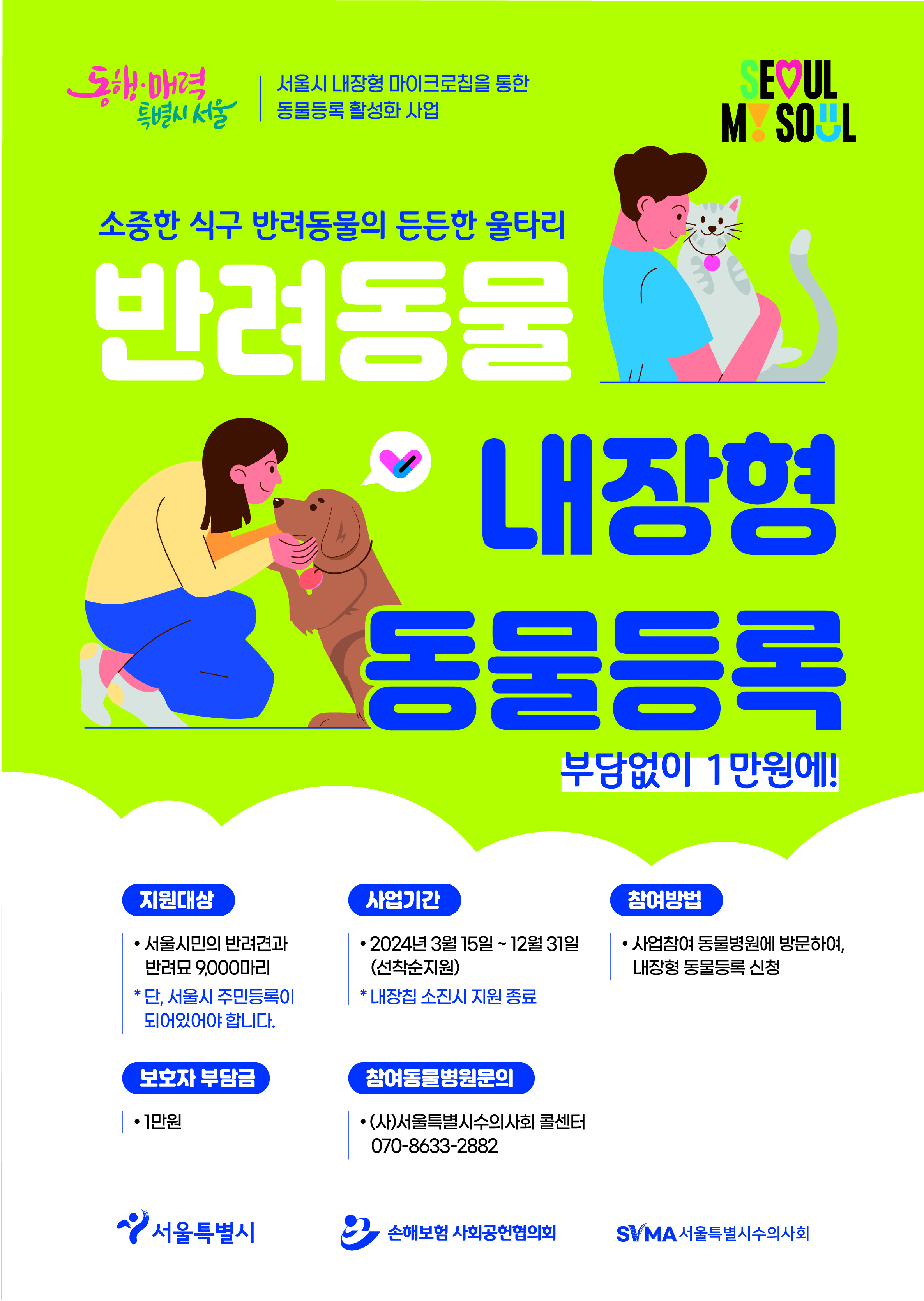 서울시 <내장형 동물등록 지원> 신청 안내    반려동물을 잃어버릴 경우 체내 삽입된 칩을 통해 보호자 확인이 가능한 동물등록 칩 삽입 시술 비용을 지원합니다.    🐶 신청대상  - 서울시민이 기르는 반려견, 반려묘      🐱 지원규모  - 9,000 마리    🐶 신청기간  - 2024. 3. 15. (금) ~    ※ 선착순 마감     🐱 진행내용  - 내장형 동물등록 마이크로칩 시술 진행    ※ 쌀알 크기의 마이크로칩을 반려동물 피하부위에 삽입    ※ 반려동물을 잃어버릴 경우 체내 삽입된 칩을 통해 보호자 신속 확인 가능    ※ 내장형 마이크로칩 안전성 검증 완료    🐶 지원내용  - 1만원에 시술 가능    ※ 통상 4~8만 원     🐱 신청방법  - 방문 신청(지원사업에 참여하는 서울지역 내 290여 개 동물병원)    ※ 방문 시 신분증 또는 주민등록 등·초본 등 서울시 거주 관련서류 지참    ※ 문의전화로 참여 동물병원 확인 후 방문     🐶 문의  - 서울시수의사회 콜센터 ☎ 070-8633-2882