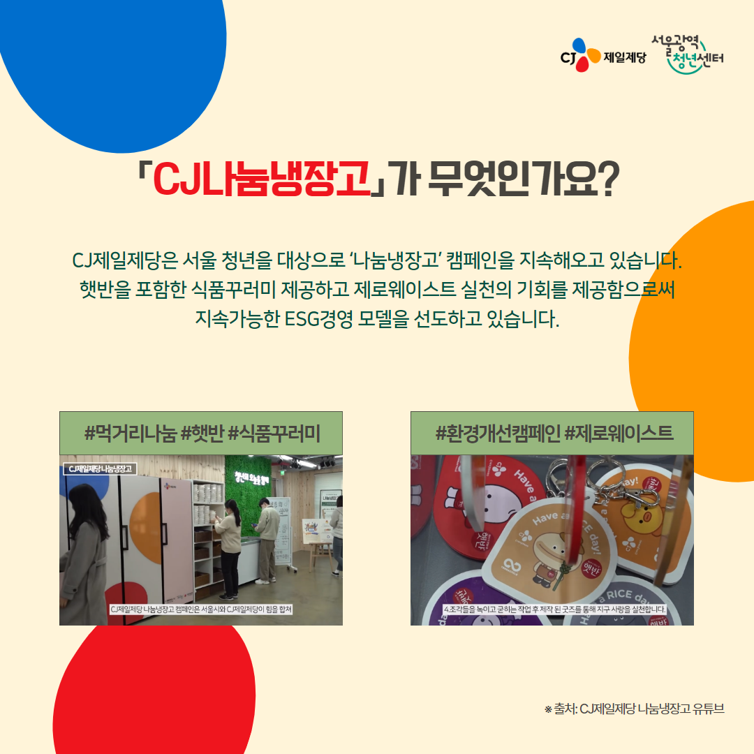 서울광역청년센터XCJ제일제당 <나눔냉장고> 참여 안내 청년들의 제로웨이스트 실천 및 건강한 식생활을 위한 캠페인을 진행합니다. 🍚 신청대상 - 만 19~39세 청년 누구나 🍚 신청기간 - ~ 2024. 3. 26 (화) 23:59 🍚 진행일정 - 선정안내: 3. 27.(수) ※ 개별 문자 안내 - 수령일자: 3. 28.(목) 오후 1시 ~ 8시 🍚 수령장소 - 서울광역청년센터 미니쿡 - 서울시 용산구 원효로97길 15, 원효루미니 2층 ※ 남영역, 숙대입구역 부근 🍚 수령방법 ① 서울광역청년센터 SNS 채널 팔로우(3개 채널 중 1가지 선택) - 카카오톡 채널 정보퐁퐁 - 인스타그램(@smyc_youth) - 유튜브(@official_smyc) ② 서울광역청년센터 방문 후 팔로우 인증하고 먹거리 수령 ※ 선정자에 한해 참여 가능 🍚 신청방법 - 온라인 신청 🍚 문의 - 대외협력팀 ☎ 02-6358-0611