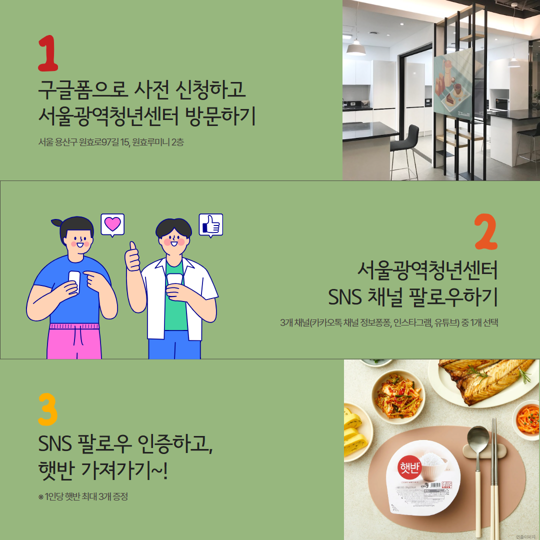 서울광역청년센터XCJ제일제당 <나눔냉장고> 참여 안내 청년들의 제로웨이스트 실천 및 건강한 식생활을 위한 캠페인을 진행합니다. 🍚 신청대상 - 만 19~39세 청년 누구나 🍚 신청기간 - ~ 2024. 3. 26 (화) 23:59 🍚 진행일정 - 선정안내: 3. 27.(수) ※ 개별 문자 안내 - 수령일자: 3. 28.(목) 오후 1시 ~ 8시 🍚 수령장소 - 서울광역청년센터 미니쿡 - 서울시 용산구 원효로97길 15, 원효루미니 2층 ※ 남영역, 숙대입구역 부근 🍚 수령방법 ① 서울광역청년센터 SNS 채널 팔로우(3개 채널 중 1가지 선택) - 카카오톡 채널 정보퐁퐁 - 인스타그램(@smyc_youth) - 유튜브(@official_smyc) ② 서울광역청년센터 방문 후 팔로우 인증하고 먹거리 수령 ※ 선정자에 한해 참여 가능 🍚 신청방법 - 온라인 신청 🍚 문의 - 대외협력팀 ☎ 02-6358-0611