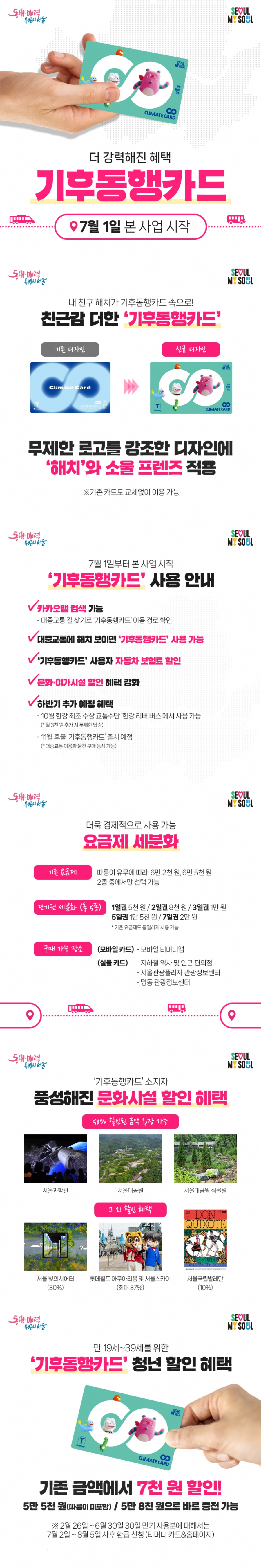 서울시 <기후동행카드> 이용 안내 서울지역 지하철, 버스 등을 이용하는 시민들의 교통비 부담을 덜기 위해 교통 정기권의 비용을 감면합니다. ※ 기후동행카드란 1회 요금 충전으로 30일간 대중교통(지하철, 버스), 따릉이를 무제한 이용할 수 있는 대중교통 통합 정기권입니다. ※ 24. 7. 1.부터 본 사업 시작 ※ 기존 카드도 교체 없이 이용 가능 💳 신청대상 - 대중교통 이용자 누구나 💳 신청기간 - 상시 💳 이용노선 - 서울지역 지하철, 김포골드라인 - 서울시 면허 시내·마을버스 - 따릉이 ※ 이용노선 검색 바로가기 ※ 서울시 면허 버스는 서울지역 외에서 승차하더라도 사용가능 ※ 지하철의 경우 서울지역 내 역에서 승차 후 서울지역 외 역에서 하차할 경우 사용불가 ※ 예외적으로 이용범위 내 역에서 승차 후, 4호선(별내별가람~진접), 5호선(미사~하남검단산), 7호선(석남~까치울)에서 하차하는 것은 가능. 단, 해당 역에서 승차는 할 수 없음 💳 이용제외 - 신분당선 - 서울지역 외 지하철 - 광역/공항버스 - 타 지역 면허버스 💳 카드종류 ① 실물카드 ② 모바일 카드 ※ 안드로이드 휴대전화 이용자만 가능 💳 이용료 1) 월 단위 사용 만 19세~39세 청년 ① 55,000원권 (서울지역 지하철, 버스) ② 58,000원권(서울지역 지하철, 버스 + 따릉이) ※ 시범사업 기간동안 청년 사용분은 7월 이후 별도 신청을 통해 사후 환급(월 7천원, 최대 3만 5천원) ※ 청년 외 가격 ① 62,000원권 (서울지역 지하철, 버스) ② 65,000원권(서울지역 지하철, 버스 + 따릉이) 2) 단기권 중 택 1 - 1일권 5천 원 / 2일권 8천 원 / 3일권 1만 원 / 5일권 1만 5천 원 / 7일권 2만 원 💳 구매방법 ① 실물카드 - 서울교통공사 1~8호선: 고객안전실 ※ 1호선은 서울역 ~ 청량리역만 가능 - 9호선, 우이신설선, 신림선: 역사 주변 편의점 - 명동 관광정보센터, 서울관광플라자 관광정보센터 ※ 실물카드 판매처 바로가기 ※ 실물카드는 3,000원으로 별도 구매 필요 ② 모바일 카드 - '모바일 티머니' 어플 다운로드 후 발급 💳 추가혜택 ① '기후동행카드' 소지자 문화시설 할인 - 서울과학관, 서울대공원, 서울대공원 식물원: 50% 할인 - 서울 빛의시어터: 30% 할인 - 서울국립발레단: 10% 할인 ② 카카오맵 검색 기능 - 대중교통 길 찾기로 '기후동행카드' 이용 경로 확인 가능 ③ 하반기 추가 예정 혜택 -한강 최초 수상 교통수단 ‘한강 리버 버스‘에서 사용 가능 💳 충전방법 ① (월단위 사용) 실물카드 - 구매 후 카드 뒷면 QR코드 통해 티머니 카드&페이 홈페이지 등록 및 역사 내 무인충전기에서 충전 후 사용 ② 모바일 카드 - '모바일 티머니' 어플에서 충전 후 사용 💳 문의 - 다산콜센터 ☎ 02-120