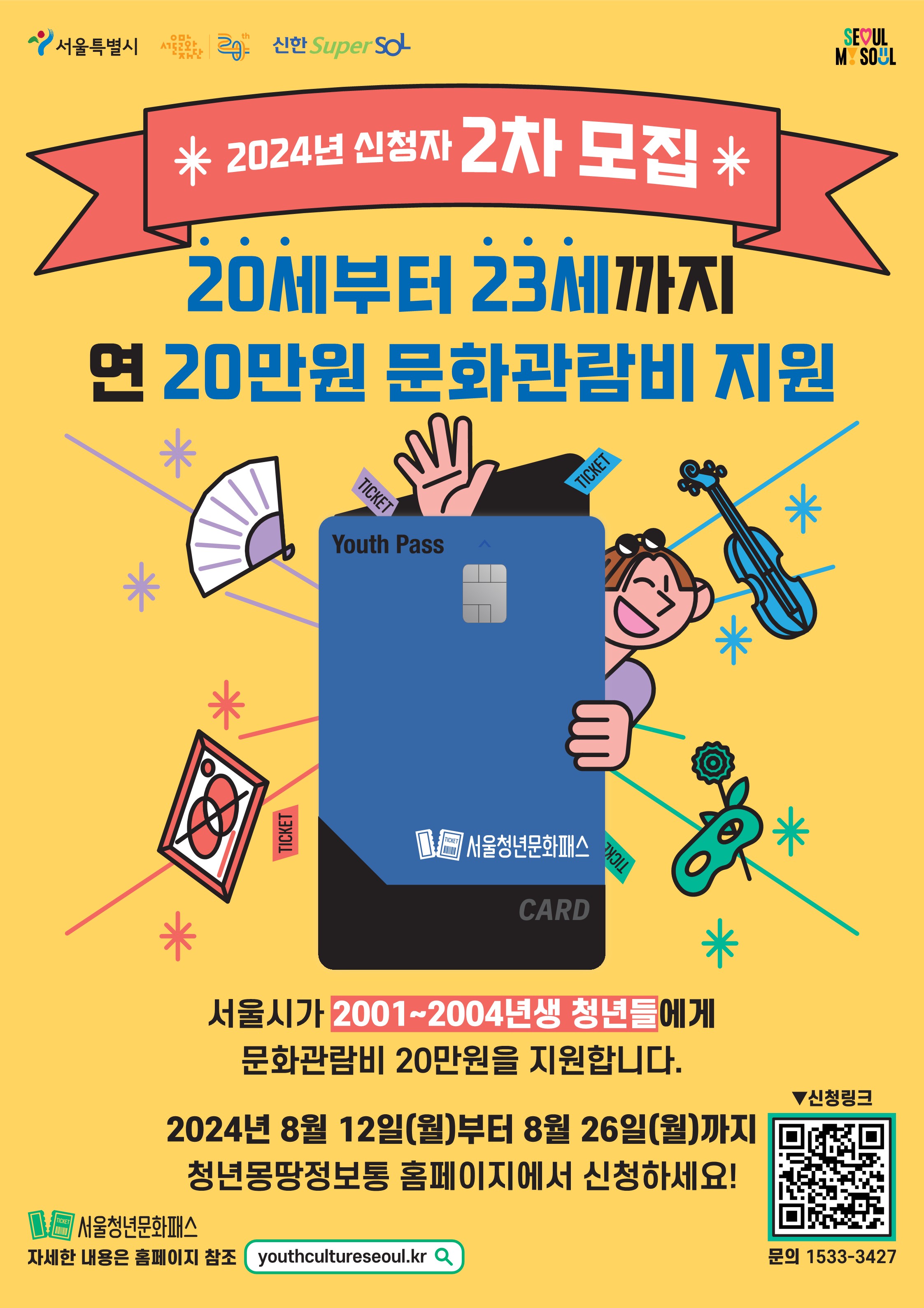 서울시 <서울청년문화패스 2차> 신청 안내    사회에 첫 발을 내딛는 20세~23세 청년들에게 연극, 뮤지컬, 클래식·오페라, 발레·무용, 국악, 전시 관람을 확대하고 문화예술분야 활성화를 위해 문화이용권을 지원합니다.    📌 신청대상  - 아래를 모두 만족하는 자     ① (연령) 20세~23세 청년(2001~2004년생)     ② (거주지) 신청일 기준 주민등록상, 외국인등록대장상 서울 거주     ③ (소득) 2024년 건강보험료 기준         ㆍ 생애 최초 참여자 : 본임부담금 기준 중위소득 150% 이하         ㆍ 2023년 참여자 : 본인부담금 기준 중위소득 120% 이하    📌 신청기간  - 2024. 8.12.(월) ~ 2024. 8. 26.(월)    📌 선정자 발표  -  2024. 9. 27. (금) (예정)    📌 진행일정  - 자격확인·선정  - 카드발급(비대면)  - 사용(결제)     ※ 카드 발급을 위해서는 신한은행 계좌가 있거나 신규 개설 후 전용카드 발급 필수    📌 지원내용  - 공연예술분야 관람 지원비 1인당(연간) 20만원 문화이용권(카드) 지급    📌 사용기간  - 카드 발급일로부터 2024.12.31.까지    📌 선정기준  - 1순위: 생애 최초 참여자  - 2순위: 1회 이상 참여자(2023년 참여자)    📌관람분야   - 공연(뮤지컬·연극, 클래식·오페라, 발레·무용, 국악)  - 전시    ※ 뮤지컬은 지원기간 중 1회만 예매 가능    📌 관람방법  - 청년문화패스 전용 홈페이지에서 제공하는 공연에 한해 예매가능    📌 예매기준  - 예매 건당 7만원 이내 사용 (추가금액 자부담)    📌 신청방법  - 온라인 신청(청년몽땅정보통)     ※ 장애인 등 온라인 신청이 어려운 자는 콜센터를 통해 신청 가능 ☎ 1533-3427    📌 문의  - 서울청년문화패스 콜센터 ☎ 1533-3427     ※ 월~금 09:00~18:00(토, 일요일 및 공휴일 제외, 점심시간 12:00~13:00)