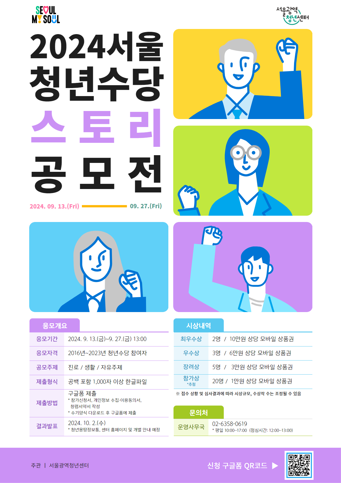 서울광역청년센터 <서울청년수당 스토리> 공모 안내    청년수당 참여자들의 경험담과 현재 삶의 이야기를 통해 미래 서울 청년들에게 희망을 전달하고, 서울시 청년정책이 한층 더 발전하는 선순환 구조를 마련하고자 합니다. 청년수당을 통해 건강한 삶을 위한 경험담, 진로탐색 및 취·창업 활동 사례를 발굴하기 위해 스토리 공모전을 진행합니다.    ○ 공모대상      - 2016 ~ 2023년 사업 참여자 중 1회차 이상 지원금을 수급한 자    ○ 접수기간      - 2024. 9. 13. (금) ~ 9. 27. (금) 13:00     ○ 공모주제    ● 아래 주제 중 택1     - (진로)서울 청년수당에 참여하여 진로를 탐색하고 원하는 일을 하고 있는 사례     - (생활)서울 청년수당에 참여하여 몸/마음 건강, 생활을 개선할 수 있었던 사례     - (자유주제)서울 청년수당을 통해 더 나은 삶을 찾았던 사례     ○ 출품규격     - 최소 1,000자 이상(공백포함) 작성하며, 최대 분량은 A4 4매로 제한     - 제출 형식은 한글파일로, 맑은고딕 13pt, 줄간격 160%, 여백 상·하 15, 좌·우 20, 머리말·꼬리말 10 준수    ○ 시상내역  - 최우수상, 2명, 10만원 상당 모바일 상품권  - 우수상, 3명 6만원 상당 모바일 상품권  - 장려상, 5명, 3만원 상당 모바일 상품권  - 참가상, 20명, 1만원 상당 모바일 상품권    ○ 결과발표      - 2024. 10. 2. (수)      ※ 서울광역청년센터 홈페이지 공고 및 수상자 개별 연락    ○ 활용계획  - 우수사례를 선정하여 SNS, 홈페이지 등 게시  - 서울청년정책 멘토단(가칭) 임명 후 사례공유회 등 초대    ○ 신청방법  - 온라인 신청 https://forms.gle/ek9K6zv72PnvPhReA   ※ 제출서류 공고문 참고    ○ 문의     - 서울광역청년센터 공모전 사무국 ☎ 02-6358-0619    ※ 운영시간 : 평일 10:00~17:00(점심시간 12:00~13:00 제외)