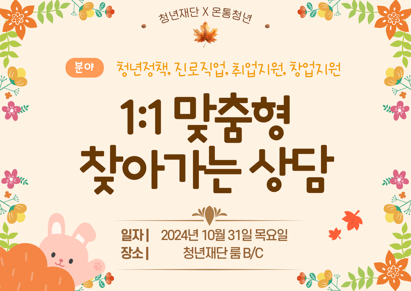 청년재단X온통청년 <1:1 맞춤형 찾아가는상담> 신청 안내   맞춤형 상담이 필요한 청년을 위한 상담을 진행합니다.  □ 신청대상 - 만 19~34세 이하 청년 누구나  □ 신청기간 - 10/27(일)까지 * 10명 선착순 마감  □ 진행일정 - 10/31(목) 10:00~16:00 * 1인 50분 / 시간선택  □ 진행내용 - 진로, 직업, 취업, 창업 등 나만을 위한 맞춤형 상담  □ 진행장소 - 청년재단 룸 B/C  □ 참가비 - 무료    신청방법  - 온라인 신청 https://kyf.or.kr/user/business/lectureView.do?mentoringId=3540  □ 신청문의 - 02-6731-2611