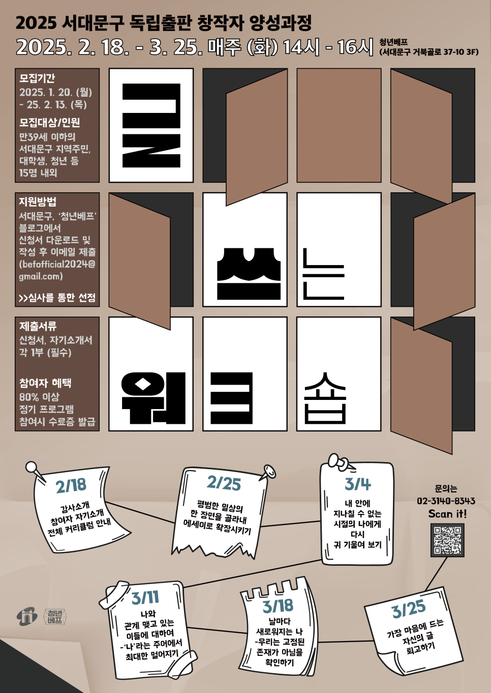 '나답게 살아가기 위한 에세이 쓰기'  글을 쓰기 위해서는 자기 자신을 잘 알아야 합니다.  이번 글쓰기 클래스에서는 내 안에 어떤 이야기가 쌓여 있는지,  어떤 이야기가 글이 될 수 있는지,  그리고 어떤 이야기를 먼저 길어 올릴 수 있는지 확인하는 시간이 될 것입니다.  무엇보다 글을 쓴 뒤의 나는 쓰기 이전의 나와 어떻게 달라져있는지 알아보는 경험이 될 거예요.  그 '알아봄'이 여러분들로 하여금 지속 가능한 글쓰기를 독려할 것입니다.    - 강사 윤혜은 작가       □ 모집개요  ○ 모집기간 : 2025. 1. 20. (월) ~ 2. 13. (목)  ○ 지원자격 : 지역주민, 대학생, 청년 등  ○ 모집인원 : 15인 내외  ○ 지원방법 : 서대문구, ‘청년베프’ 블로그에서 신청서 다운로드 작성 후  이메일(befofficial2024@gmail.com) 제출  ○ 제출서류 : 신청서, 자기소개서, 개인정보 활용동의서 각 1부  첨부파일2025글쓰는워크숍_참가신청서.hwpx파일 다운로드   □ 일시  2. 18 (화) ~ 2. 25 (화) 매주 화요일  14:00 - 16:00        □ 장소  서대문구 거북골로 37-10  청년베프        □ 문의  02-3140-8343        [출처] 2025 서대문구 독립출판 창작자 양성과정 <글 쓰는 워크숍> 참가자 모집|작성자 청년베프BeF