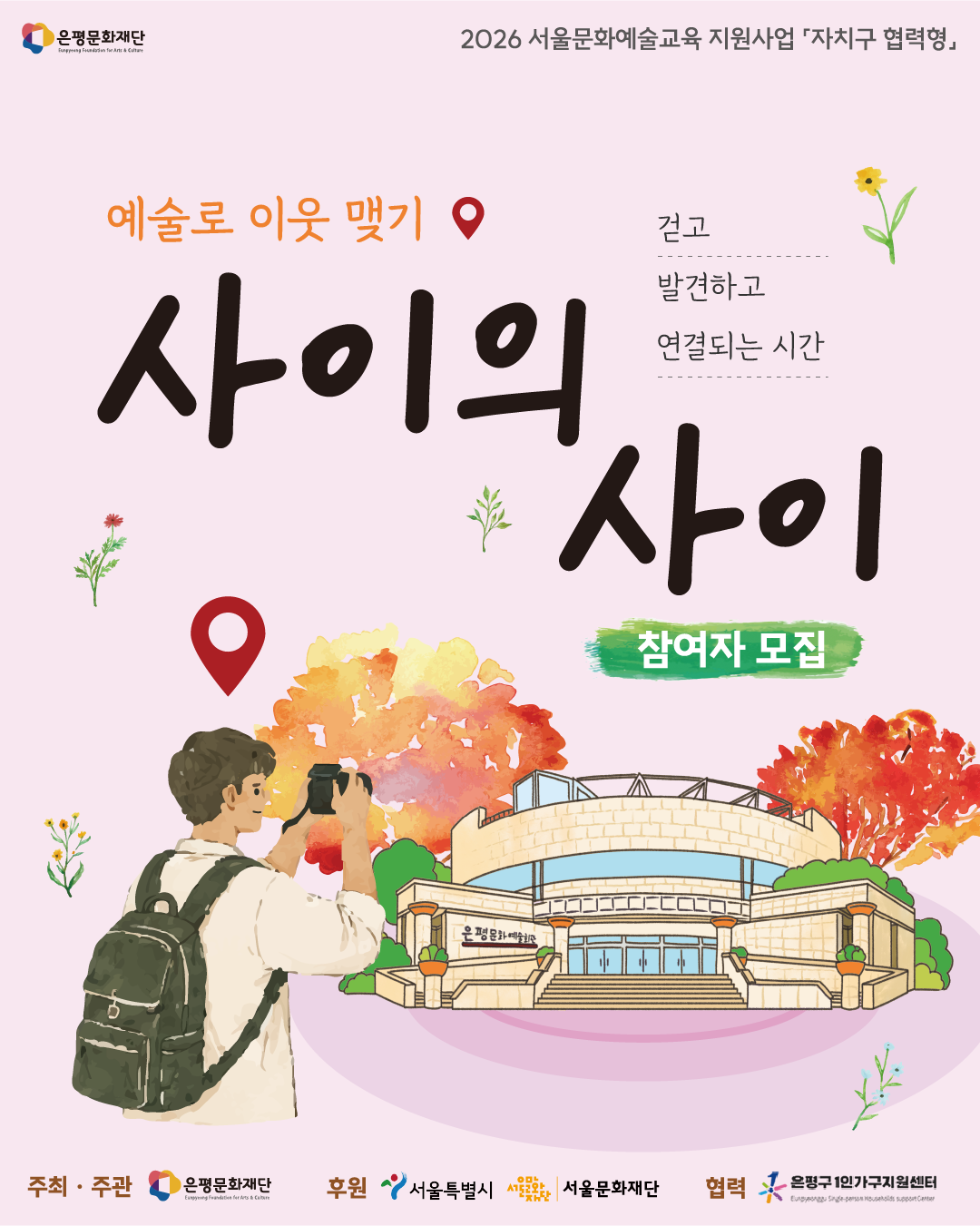 은평문화재단 <사이의 사이> 참여자 모집 포스터 예술로 이웃맺기《사이의 사이》는? 공원, 길, 일상의 공간을 천천히 걸으며 관찰하고 이야기 나누는 시간을 통해 나만의 시선과 감각을 발견해봅니다.